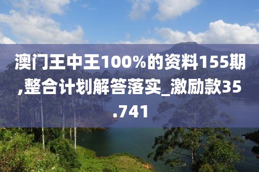 澳门王中王100%的资料155期,整合计划解答落实_激励款35.741