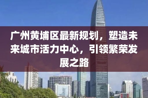 广州黄埔区最新规划，塑造未来城市活力中心，引领繁荣发展之路