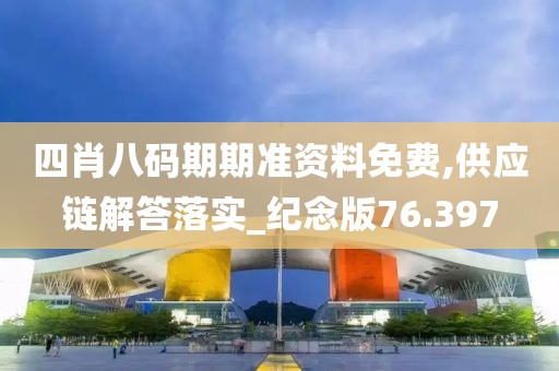四肖八码期期准资料免费,供应链解答落实_纪念版76.397