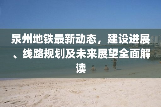 泉州地铁最新动态，建设进展、线路规划及未来展望全面解读