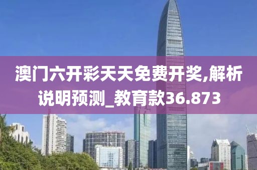 澳门六开彩天天免费开奖,解析说明预测_教育款36.873