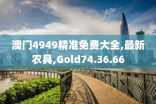 澳门4949精准免费大全,最新农具,Gold74.36.66