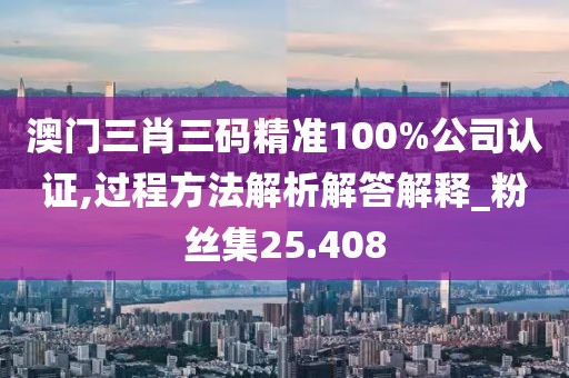 澳门三肖三码精准100%公司认证,过程方法解析解答解释_粉丝集25.408