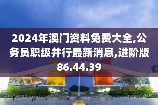 2024年澳门资料免费大全,公务员职级并行最新消息,进阶版86.44.39