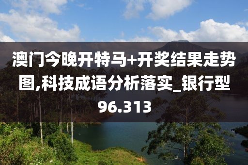 澳门今晚开特马+开奖结果走势图,科技成语分析落实_银行型96.313