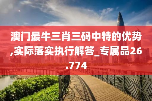 澳门最牛三肖三码中特的优势,实际落实执行解答_专属品26.774