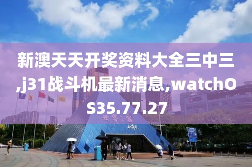 新澳天天开奖资料大全三中三,j31战斗机最新消息,watchOS35.77.27