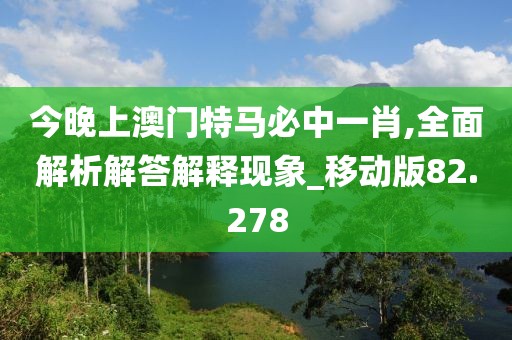 今晚上澳门特马必中一肖,全面解析解答解释现象_移动版82.278