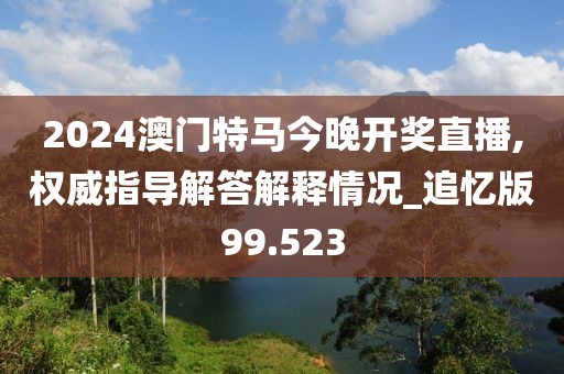 2024澳门特马今晚开奖直播,权威指导解答解释情况_追忆版99.523