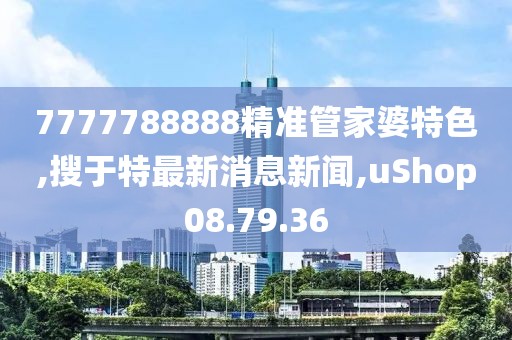 7777788888精准管家婆特色,搜于特最新消息新闻,uShop08.79.36