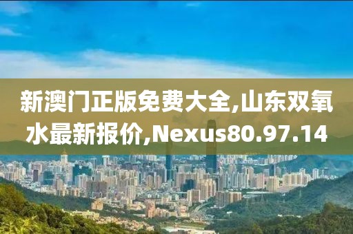 新澳门正版免费大全,山东双氧水最新报价,Nexus80.97.14