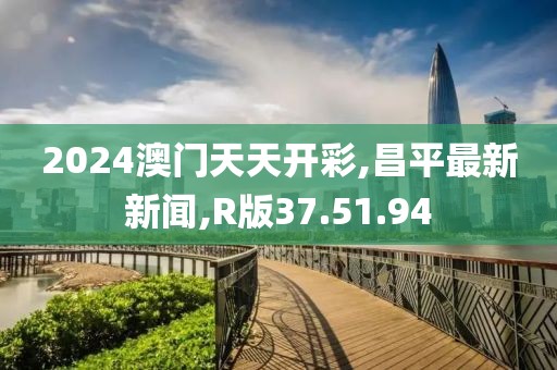 2024澳门天天开彩,昌平最新新闻,R版37.51.94
