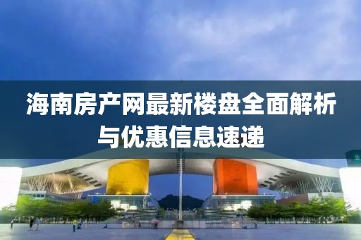 海南房产网最新楼盘全面解析与优惠信息速递