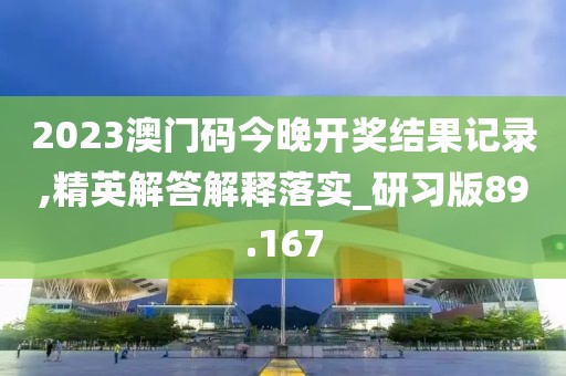2023澳门码今晚开奖结果记录,精英解答解释落实_研习版89.167