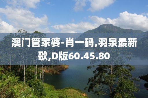 澳门管家婆-肖一码,羽泉最新歌,D版60.45.80