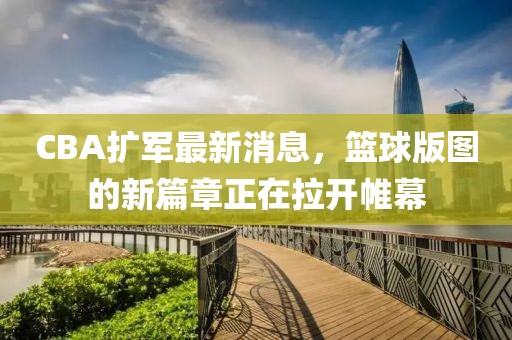 CBA扩军最新消息，篮球版图的新篇章正在拉开帷幕