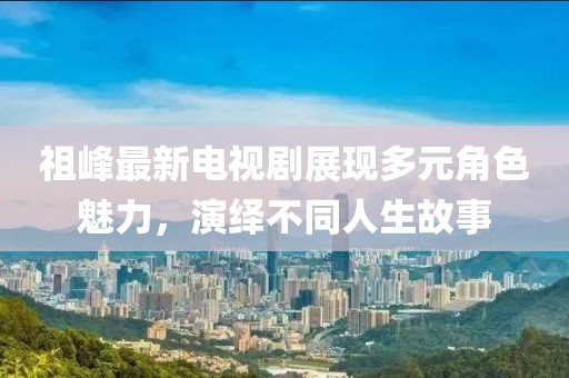 祖峰最新电视剧展现多元角色魅力，演绎不同人生故事