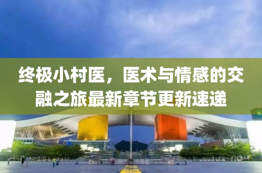 终极小村医，医术与情感的交融之旅最新章节更新速递
