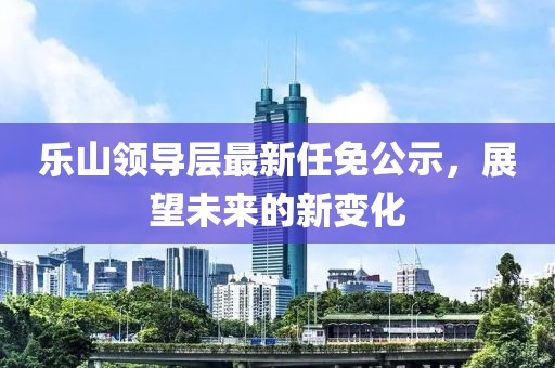 乐山领导层最新任免公示，展望未来的新变化