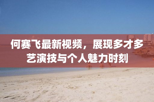何赛飞最新视频，展现多才多艺演技与个人魅力时刻