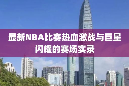 最新NBA比赛热血激战与巨星闪耀的赛场实录