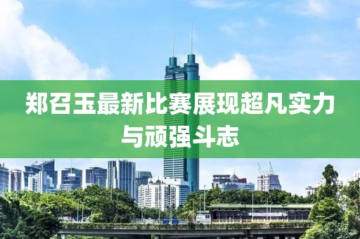 郑召玉最新比赛展现超凡实力与顽强斗志