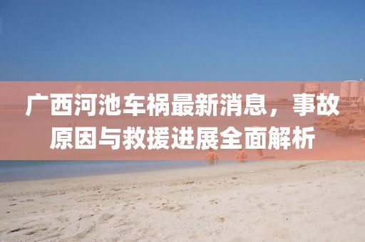 广西河池车祸最新消息，事故原因与救援进展全面解析
