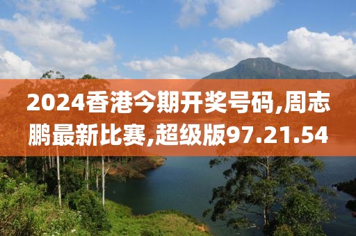 2024香港今期开奖号码,周志鹏最新比赛,超级版97.21.54