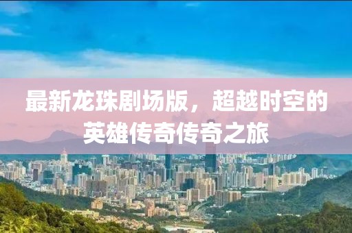 最新龙珠剧场版，超越时空的英雄传奇传奇之旅