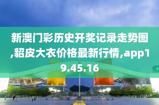 新澳门彩历史开奖记录走势图,貂皮大衣价格最新行情,app19.45.16