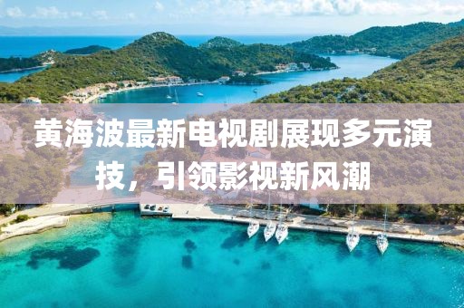 黄海波最新电视剧展现多元演技，引领影视新风潮