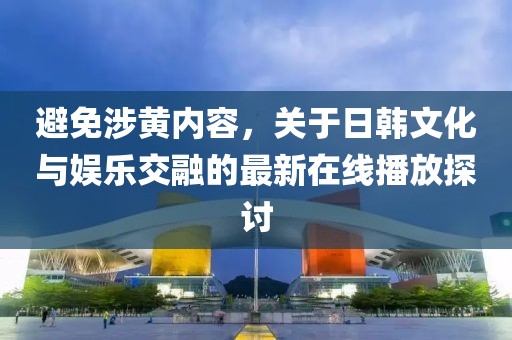 避免涉黄内容，关于日韩文化与娱乐交融的最新在线播放探讨