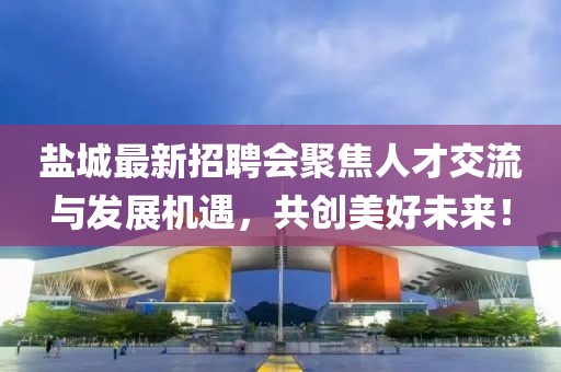 盐城最新招聘会聚焦人才交流与发展机遇，共创美好未来！