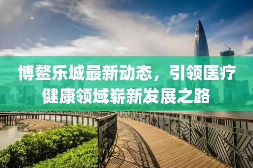 博鳌乐城最新动态，引领医疗健康领域崭新发展之路