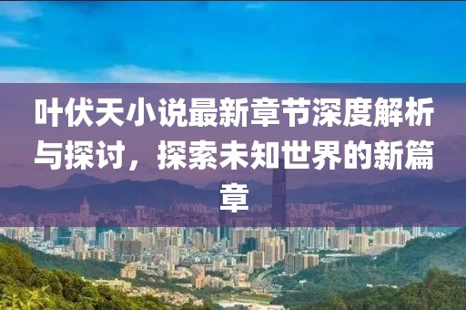 叶伏天小说最新章节深度解析与探讨，探索未知世界的新篇章