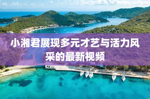 小湘君展现多元才艺与活力风采的最新视频