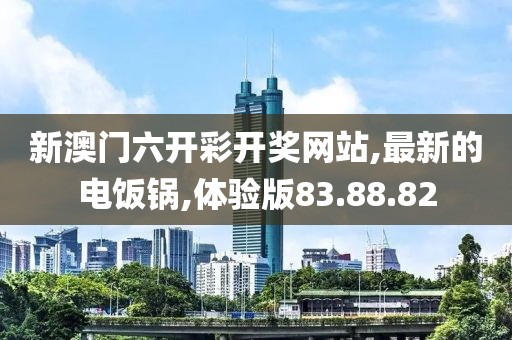 新澳门六开彩开奖网站,最新的电饭锅,体验版83.88.82