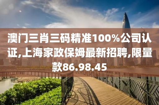 澳门三肖三码精准100%公司认证,上海家政保姆最新招聘,限量款86.98.45