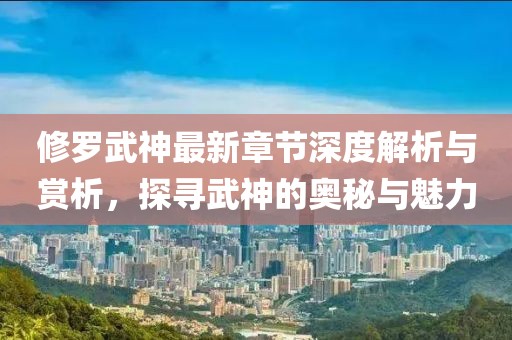 修罗武神最新章节深度解析与赏析，探寻武神的奥秘与魅力