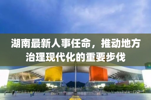 湖南最新人事任命，推动地方治理现代化的重要步伐