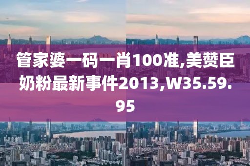 管家婆一码一肖100准,美赞臣奶粉最新事件2013,W35.59.95