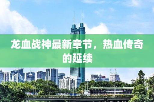 龙血战神最新章节，热血传奇的延续