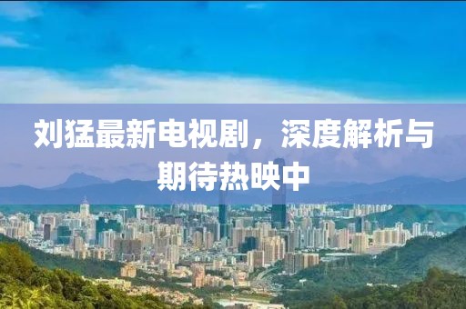 刘猛最新电视剧，深度解析与期待热映中