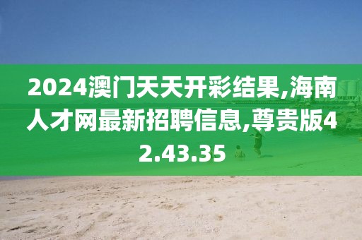 2024澳门天天开彩结果,海南人才网最新招聘信息,尊贵版42.43.35