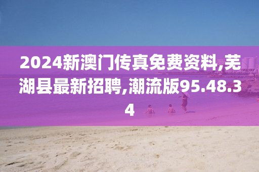 2024新澳门传真免费资料,芜湖县最新招聘,潮流版95.48.34