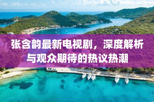 张含韵最新电视剧，深度解析与观众期待的热议热潮