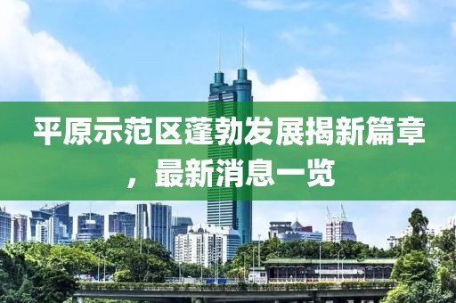 平原示范区蓬勃发展揭新篇章，最新消息一览