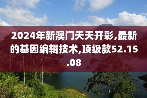 2024年新澳门天天开彩,最新的基因编辑技术,顶级款52.15.08