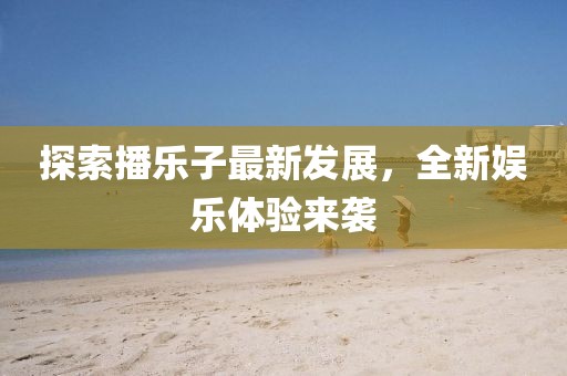 探索播乐子最新发展，全新娱乐体验来袭