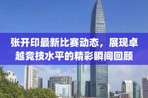 张开印最新比赛动态，展现卓越竞技水平的精彩瞬间回顾